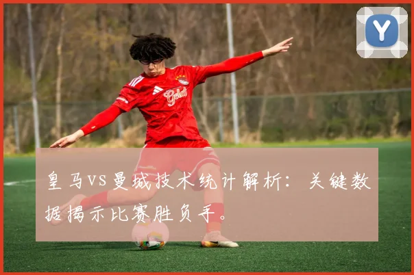 皇马vs曼城技术统计解析：关键数据揭示比赛胜负手。