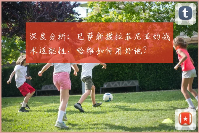 深度分析：巴萨新援拉菲尼亚的战术适配性，哈维如何用好他？