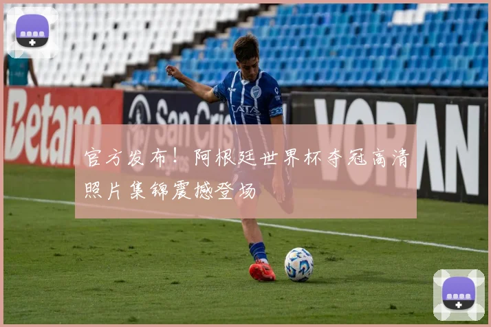 官方发布！阿根廷世界杯夺冠高清照片集锦震撼登场