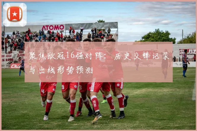 聚焦欧冠16强对阵：历史交锋记录与出线形势预测