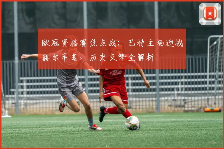 欧冠资格赛焦点战：巴特主场迎战赫尔辛基，历史交锋全解析