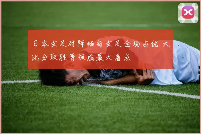 日本女足对阵缅甸女足全场占优 大比分取胜晋级成最大看点