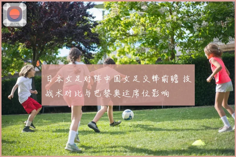 日本女足对阵中国女足交锋前瞻 技战术对比与巴黎奥运席位影响