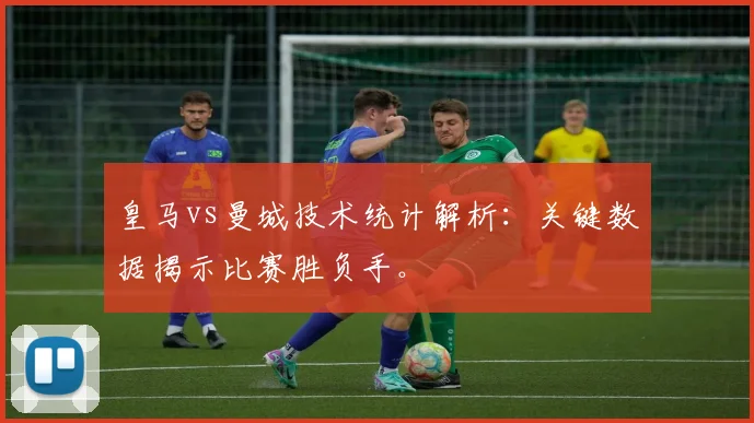 皇马vs曼城技术统计解析:关键数据揭示比赛胜负手。